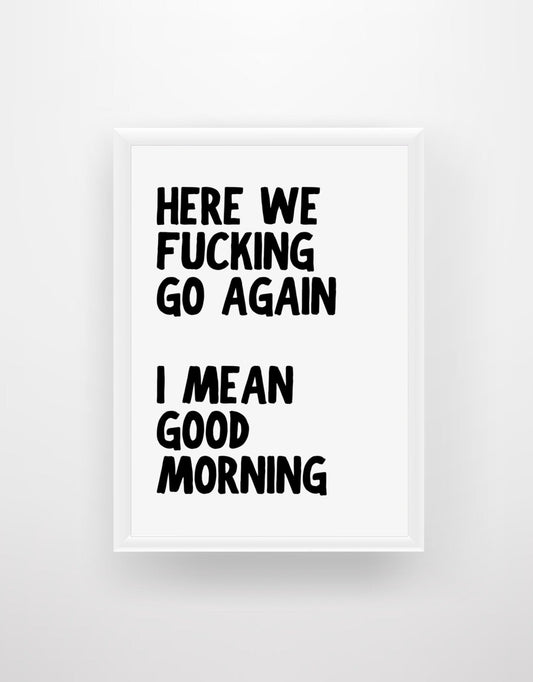 Here We Fu*king Go Again. I Mean Good Morning - Quote Print